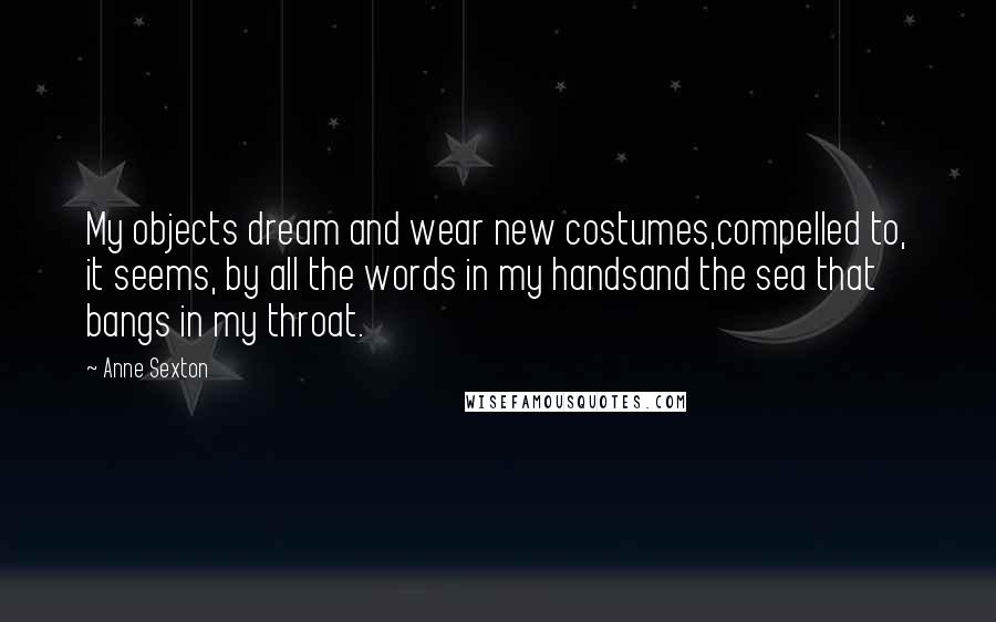 Anne Sexton Quotes: My objects dream and wear new costumes,compelled to, it seems, by all the words in my handsand the sea that bangs in my throat.