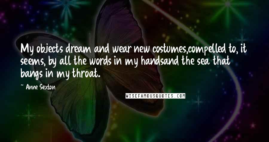 Anne Sexton Quotes: My objects dream and wear new costumes,compelled to, it seems, by all the words in my handsand the sea that bangs in my throat.