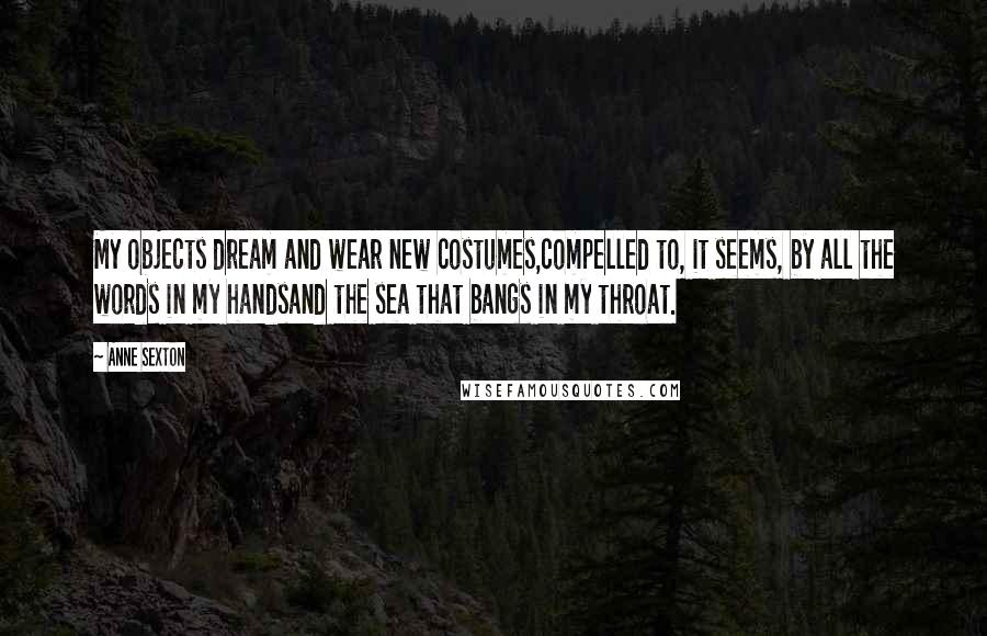 Anne Sexton Quotes: My objects dream and wear new costumes,compelled to, it seems, by all the words in my handsand the sea that bangs in my throat.