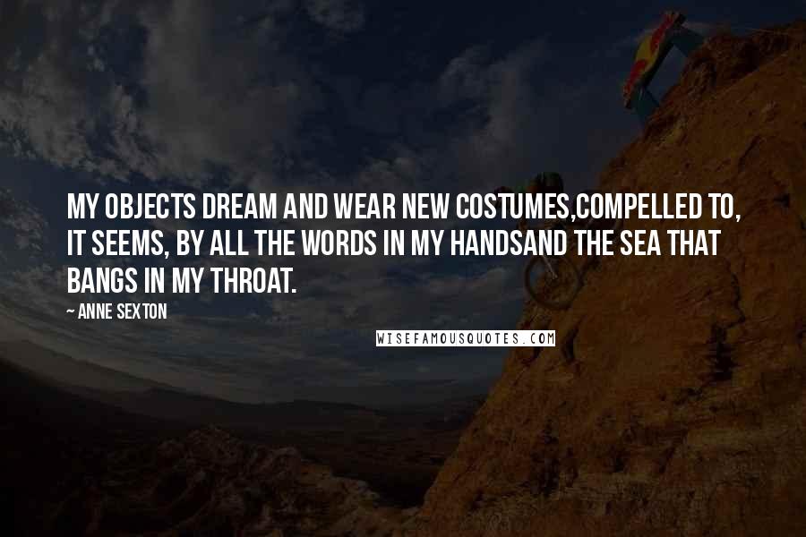 Anne Sexton Quotes: My objects dream and wear new costumes,compelled to, it seems, by all the words in my handsand the sea that bangs in my throat.