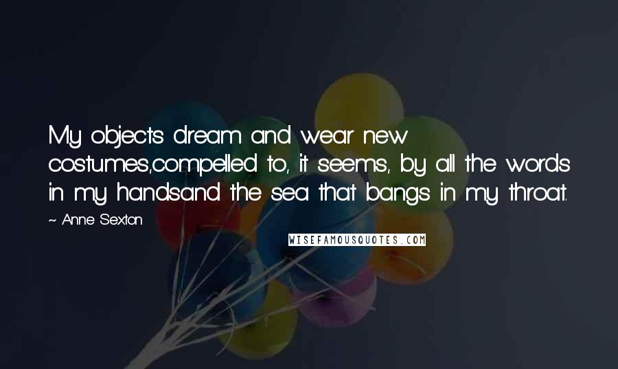 Anne Sexton Quotes: My objects dream and wear new costumes,compelled to, it seems, by all the words in my handsand the sea that bangs in my throat.