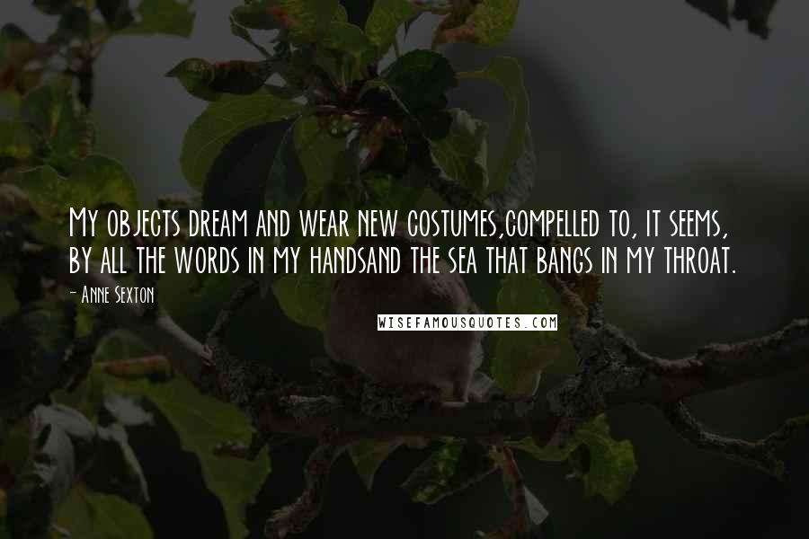 Anne Sexton Quotes: My objects dream and wear new costumes,compelled to, it seems, by all the words in my handsand the sea that bangs in my throat.