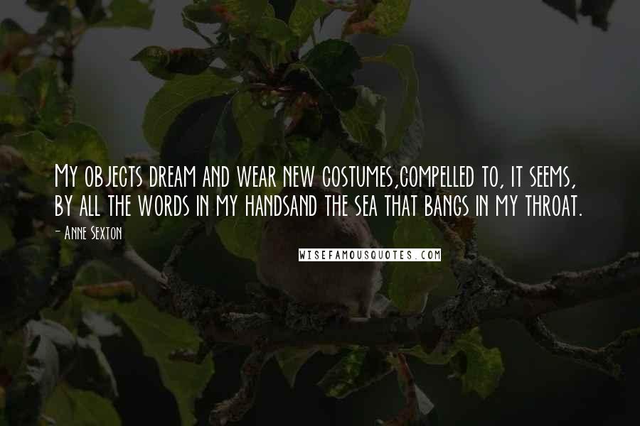 Anne Sexton Quotes: My objects dream and wear new costumes,compelled to, it seems, by all the words in my handsand the sea that bangs in my throat.