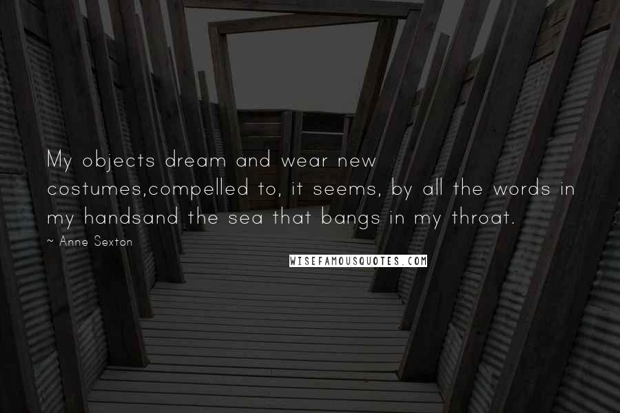 Anne Sexton Quotes: My objects dream and wear new costumes,compelled to, it seems, by all the words in my handsand the sea that bangs in my throat.