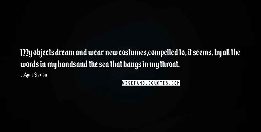 Anne Sexton Quotes: My objects dream and wear new costumes,compelled to, it seems, by all the words in my handsand the sea that bangs in my throat.