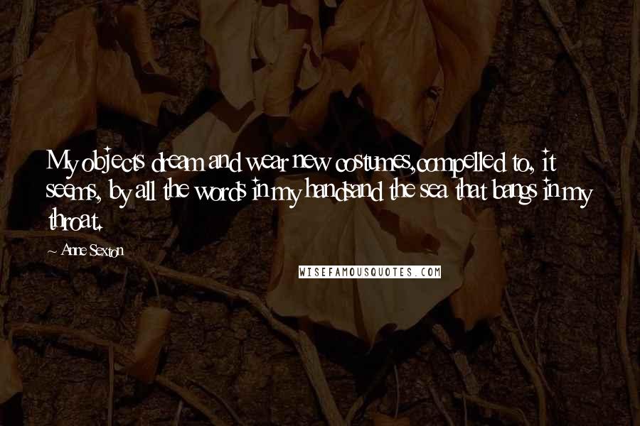 Anne Sexton Quotes: My objects dream and wear new costumes,compelled to, it seems, by all the words in my handsand the sea that bangs in my throat.