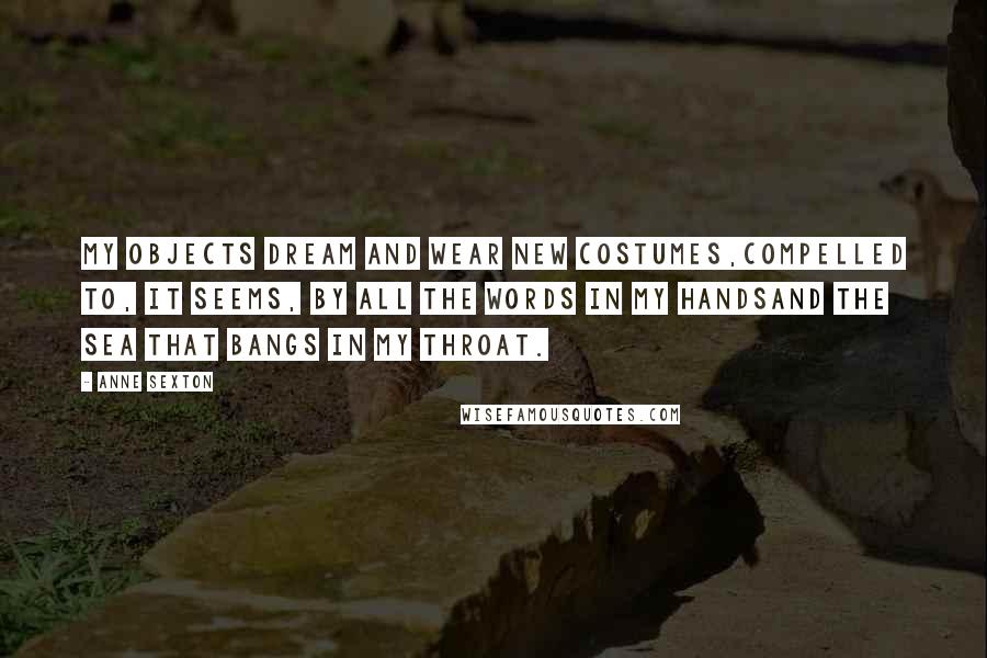 Anne Sexton Quotes: My objects dream and wear new costumes,compelled to, it seems, by all the words in my handsand the sea that bangs in my throat.