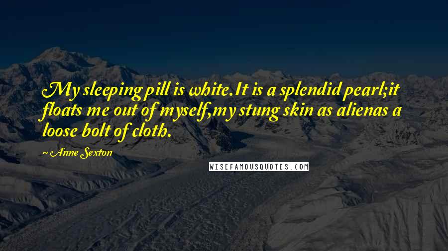 Anne Sexton Quotes: My sleeping pill is white.It is a splendid pearl;it floats me out of myself,my stung skin as alienas a loose bolt of cloth.