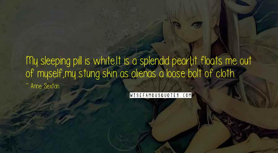 Anne Sexton Quotes: My sleeping pill is white.It is a splendid pearl;it floats me out of myself,my stung skin as alienas a loose bolt of cloth.