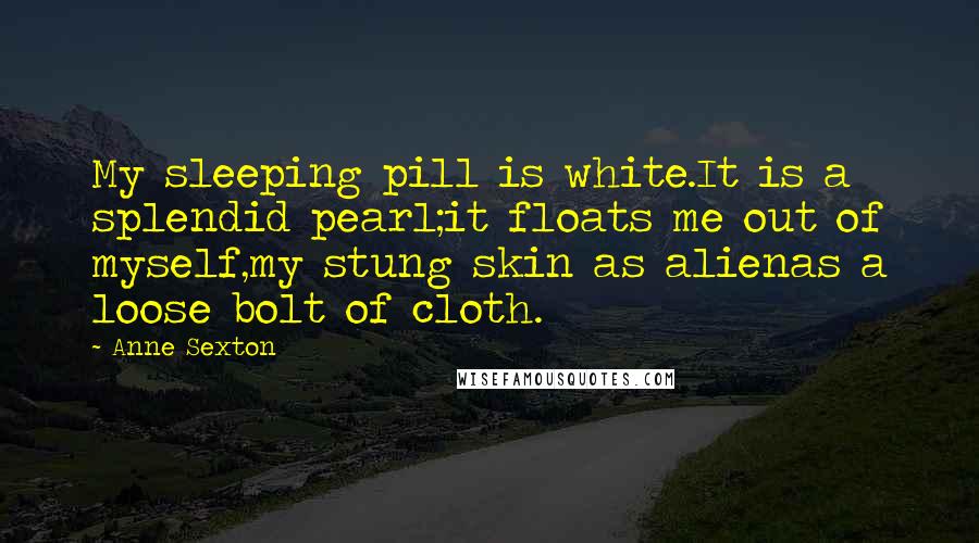 Anne Sexton Quotes: My sleeping pill is white.It is a splendid pearl;it floats me out of myself,my stung skin as alienas a loose bolt of cloth.