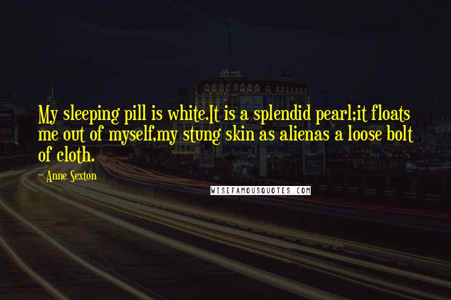 Anne Sexton Quotes: My sleeping pill is white.It is a splendid pearl;it floats me out of myself,my stung skin as alienas a loose bolt of cloth.