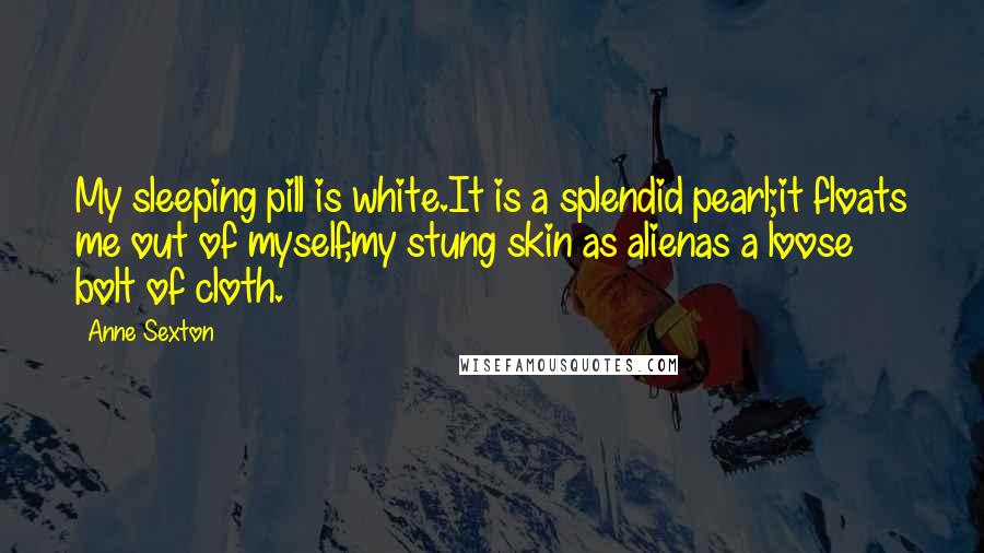 Anne Sexton Quotes: My sleeping pill is white.It is a splendid pearl;it floats me out of myself,my stung skin as alienas a loose bolt of cloth.