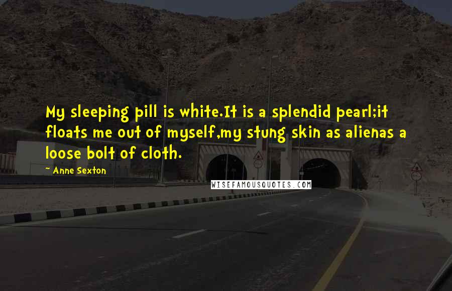 Anne Sexton Quotes: My sleeping pill is white.It is a splendid pearl;it floats me out of myself,my stung skin as alienas a loose bolt of cloth.