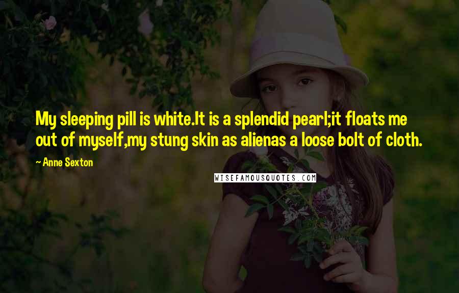 Anne Sexton Quotes: My sleeping pill is white.It is a splendid pearl;it floats me out of myself,my stung skin as alienas a loose bolt of cloth.