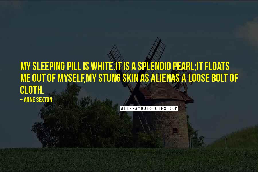 Anne Sexton Quotes: My sleeping pill is white.It is a splendid pearl;it floats me out of myself,my stung skin as alienas a loose bolt of cloth.