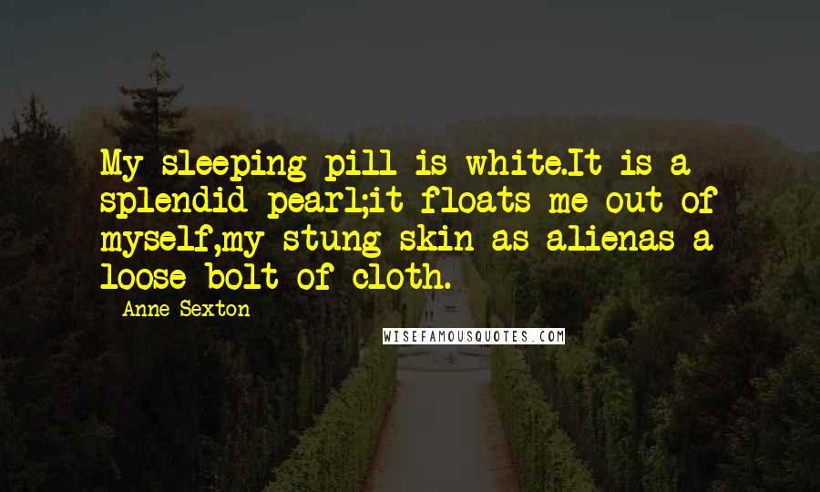 Anne Sexton Quotes: My sleeping pill is white.It is a splendid pearl;it floats me out of myself,my stung skin as alienas a loose bolt of cloth.