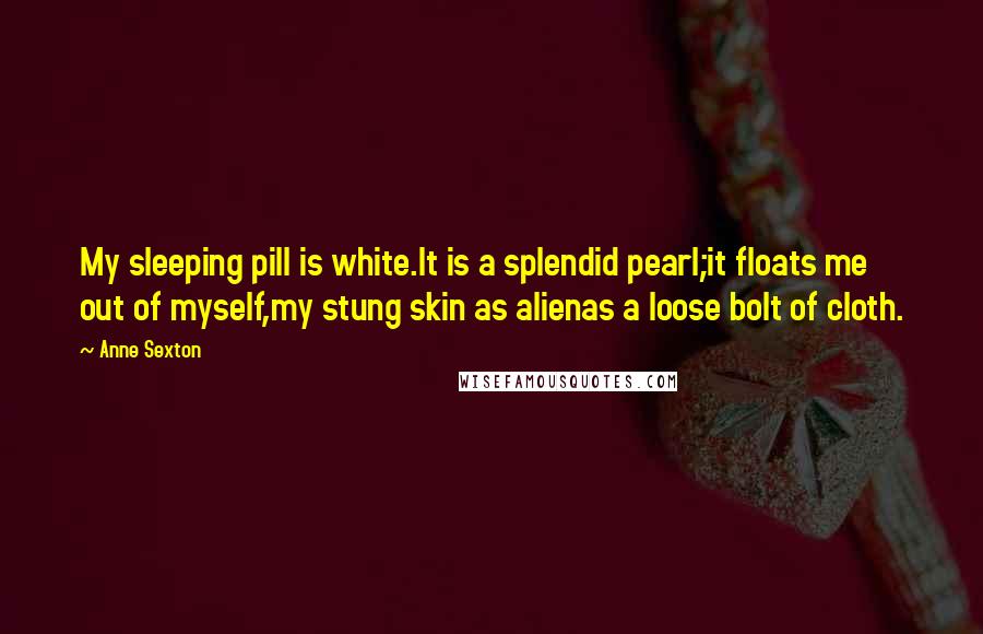 Anne Sexton Quotes: My sleeping pill is white.It is a splendid pearl;it floats me out of myself,my stung skin as alienas a loose bolt of cloth.