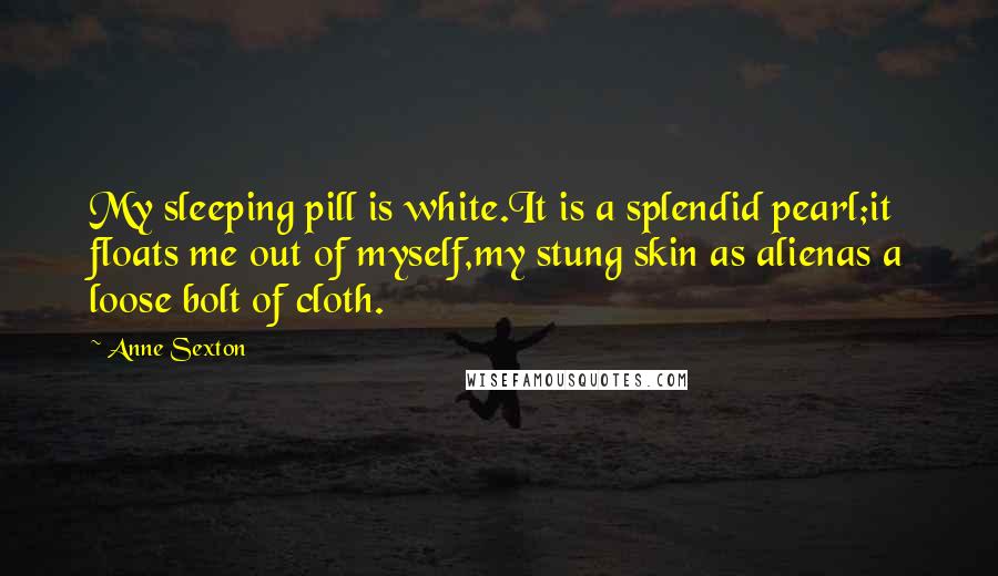 Anne Sexton Quotes: My sleeping pill is white.It is a splendid pearl;it floats me out of myself,my stung skin as alienas a loose bolt of cloth.