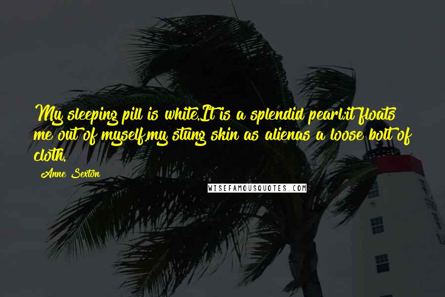 Anne Sexton Quotes: My sleeping pill is white.It is a splendid pearl;it floats me out of myself,my stung skin as alienas a loose bolt of cloth.