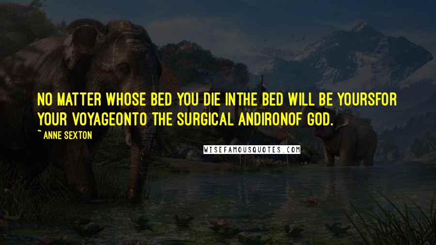 Anne Sexton Quotes: No matter whose bed you die inthe bed will be yoursfor your voyageonto the surgical andironof God.