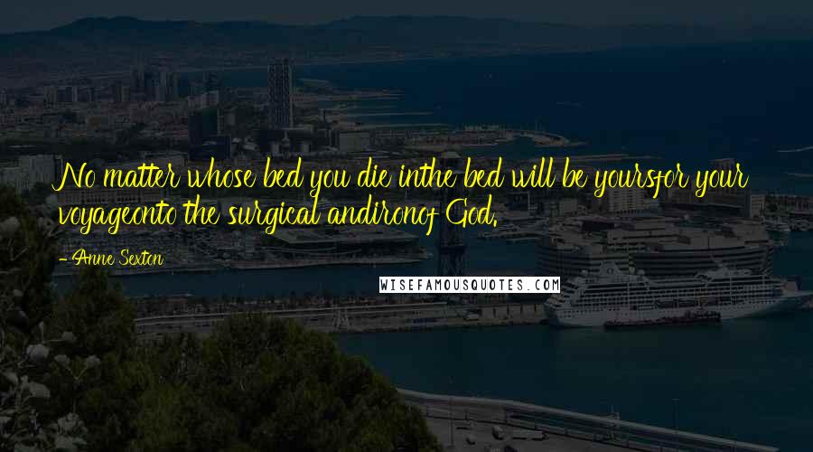 Anne Sexton Quotes: No matter whose bed you die inthe bed will be yoursfor your voyageonto the surgical andironof God.