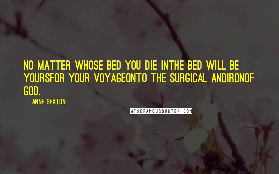 Anne Sexton Quotes: No matter whose bed you die inthe bed will be yoursfor your voyageonto the surgical andironof God.