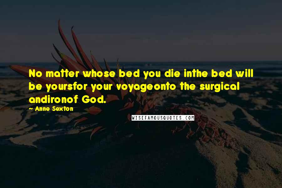 Anne Sexton Quotes: No matter whose bed you die inthe bed will be yoursfor your voyageonto the surgical andironof God.