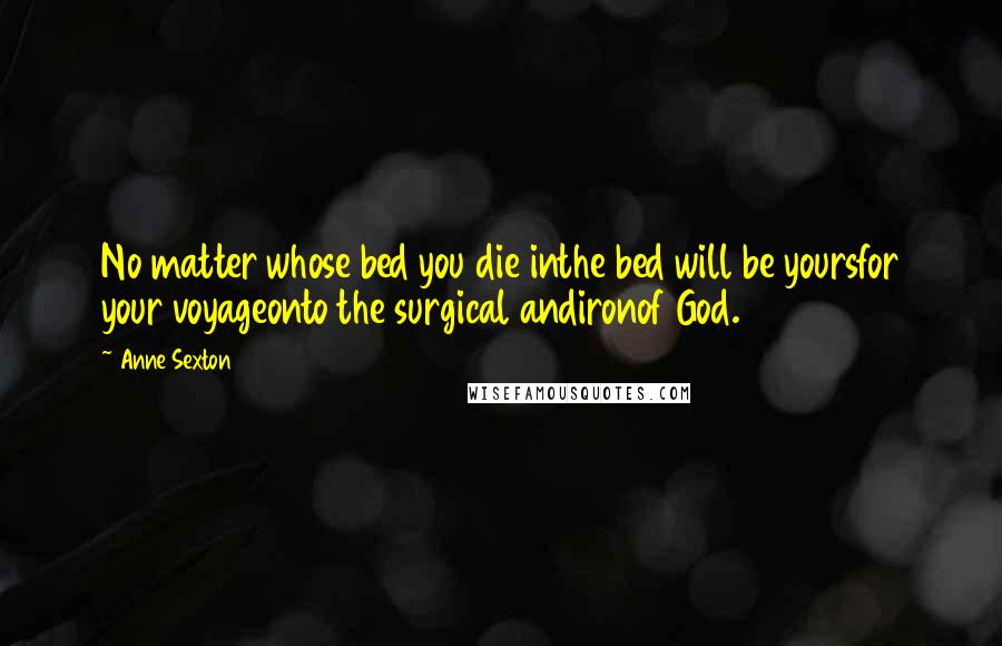 Anne Sexton Quotes: No matter whose bed you die inthe bed will be yoursfor your voyageonto the surgical andironof God.