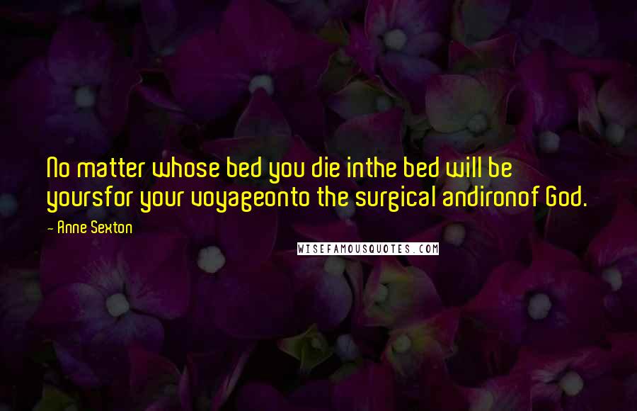 Anne Sexton Quotes: No matter whose bed you die inthe bed will be yoursfor your voyageonto the surgical andironof God.