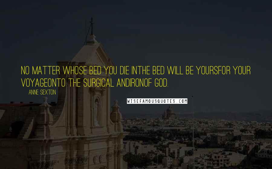Anne Sexton Quotes: No matter whose bed you die inthe bed will be yoursfor your voyageonto the surgical andironof God.