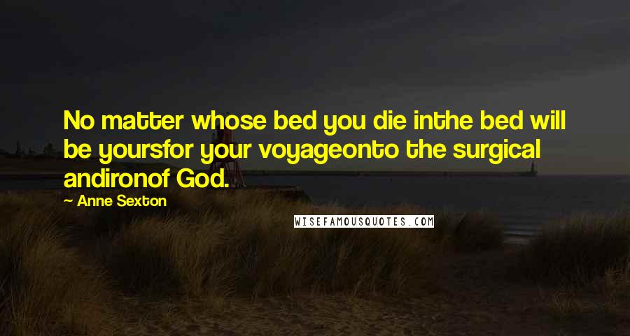 Anne Sexton Quotes: No matter whose bed you die inthe bed will be yoursfor your voyageonto the surgical andironof God.
