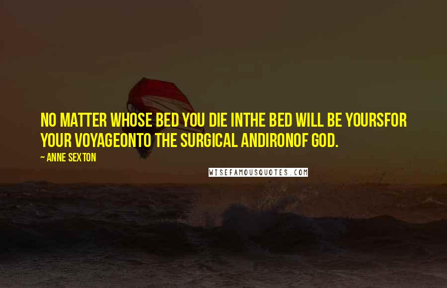 Anne Sexton Quotes: No matter whose bed you die inthe bed will be yoursfor your voyageonto the surgical andironof God.