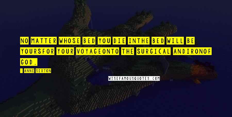 Anne Sexton Quotes: No matter whose bed you die inthe bed will be yoursfor your voyageonto the surgical andironof God.