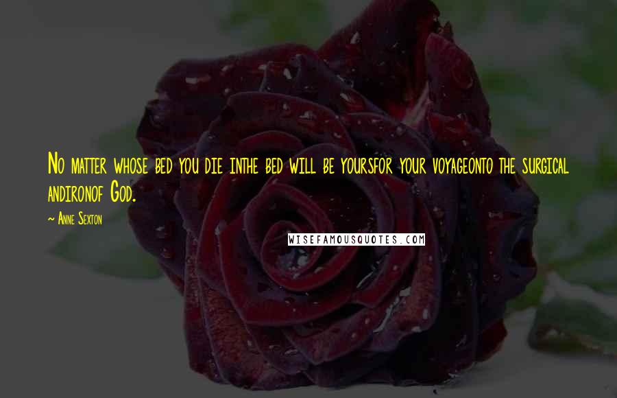 Anne Sexton Quotes: No matter whose bed you die inthe bed will be yoursfor your voyageonto the surgical andironof God.