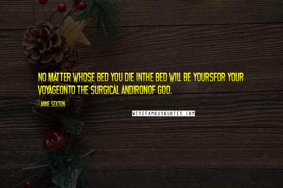 Anne Sexton Quotes: No matter whose bed you die inthe bed will be yoursfor your voyageonto the surgical andironof God.