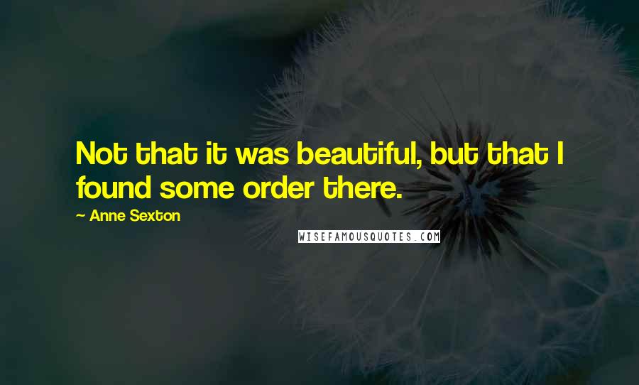 Anne Sexton Quotes: Not that it was beautiful, but that I found some order there.