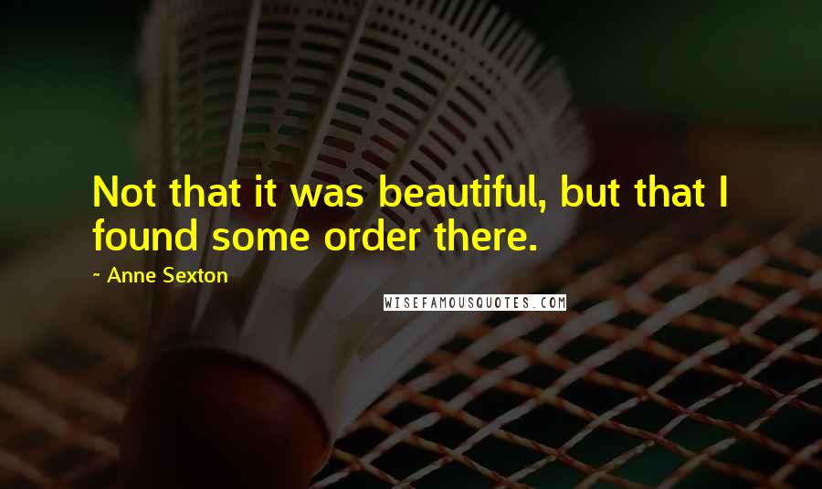 Anne Sexton Quotes: Not that it was beautiful, but that I found some order there.