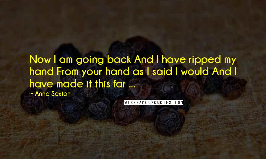 Anne Sexton Quotes: Now I am going back And I have ripped my hand From your hand as I said I would And I have made it this far ...
