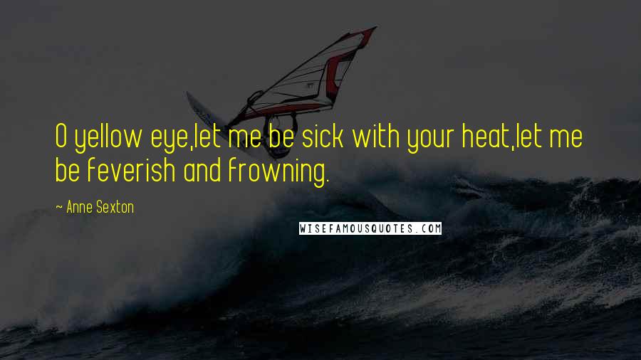 Anne Sexton Quotes: O yellow eye,let me be sick with your heat,let me be feverish and frowning.