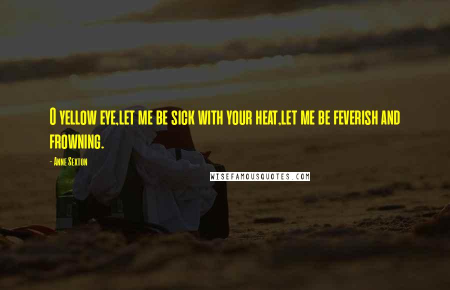 Anne Sexton Quotes: O yellow eye,let me be sick with your heat,let me be feverish and frowning.