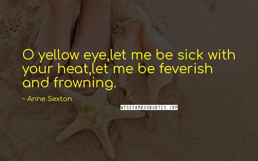 Anne Sexton Quotes: O yellow eye,let me be sick with your heat,let me be feverish and frowning.