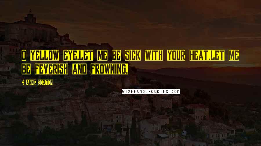 Anne Sexton Quotes: O yellow eye,let me be sick with your heat,let me be feverish and frowning.