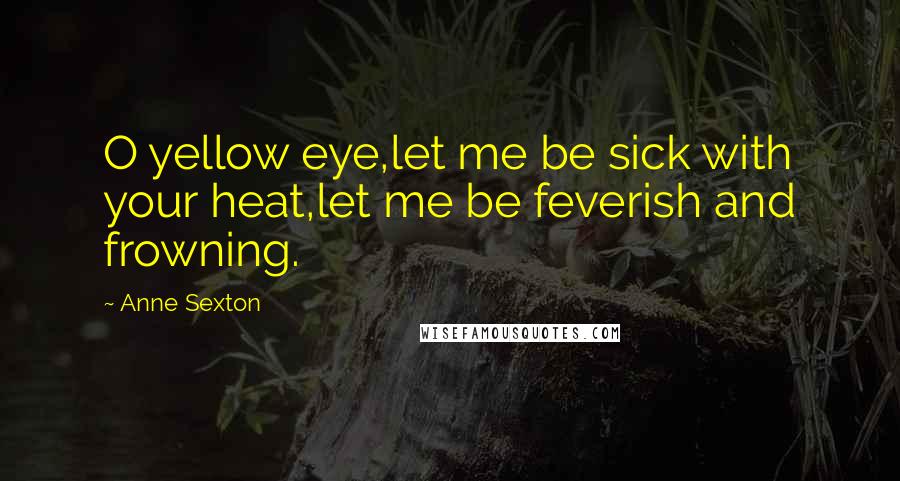 Anne Sexton Quotes: O yellow eye,let me be sick with your heat,let me be feverish and frowning.