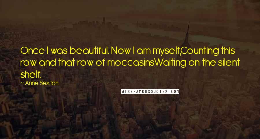 Anne Sexton Quotes: Once I was beautiful. Now I am myself,Counting this row and that row of moccasinsWaiting on the silent shelf.