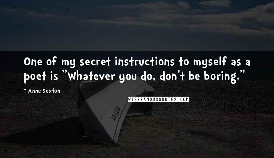 Anne Sexton Quotes: One of my secret instructions to myself as a poet is "Whatever you do, don't be boring."