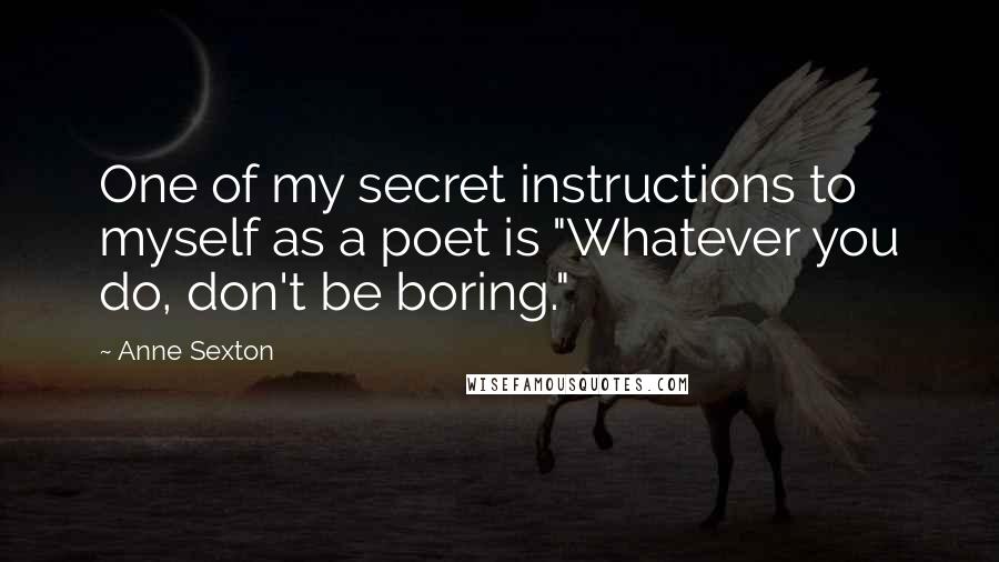 Anne Sexton Quotes: One of my secret instructions to myself as a poet is "Whatever you do, don't be boring."