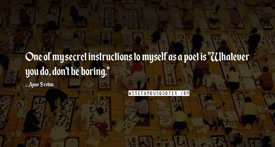 Anne Sexton Quotes: One of my secret instructions to myself as a poet is "Whatever you do, don't be boring."
