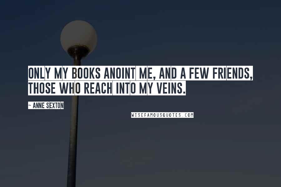 Anne Sexton Quotes: Only my books anoint me, and a few friends, those who reach into my veins.