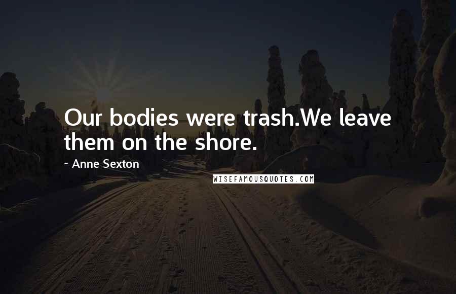 Anne Sexton Quotes: Our bodies were trash.We leave them on the shore.