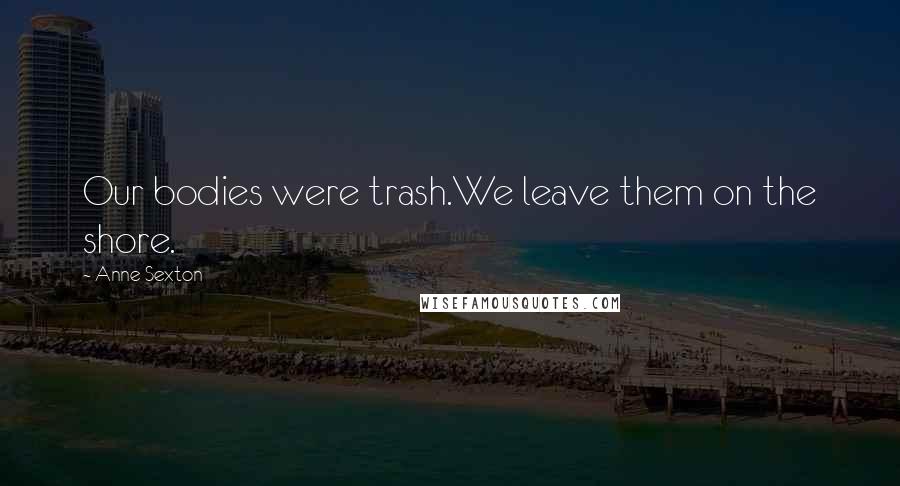 Anne Sexton Quotes: Our bodies were trash.We leave them on the shore.